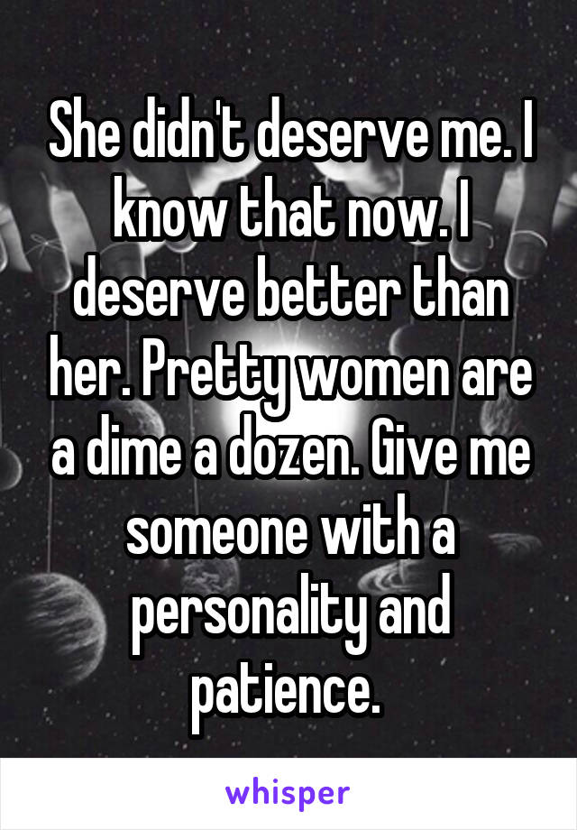 She didn't deserve me. I know that now. I deserve better than her. Pretty women are a dime a dozen. Give me someone with a personality and patience. 