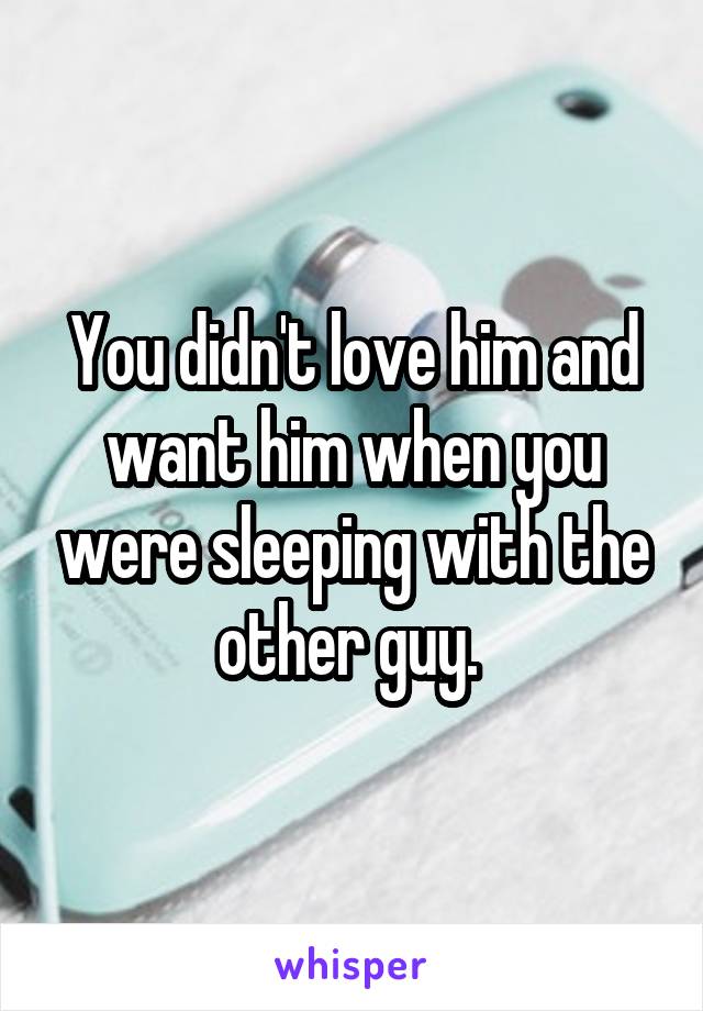 You didn't love him and want him when you were sleeping with the other guy. 