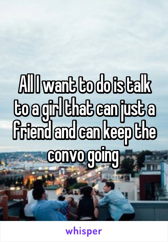 All I want to do is talk to a girl that can just a friend and can keep the convo going 