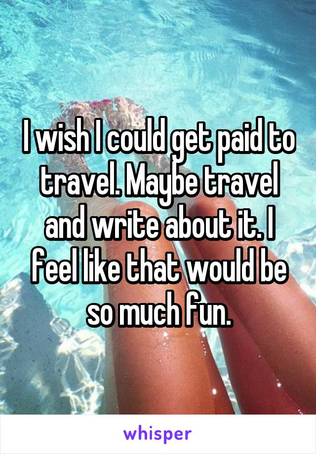I wish I could get paid to travel. Maybe travel and write about it. I feel like that would be so much fun.