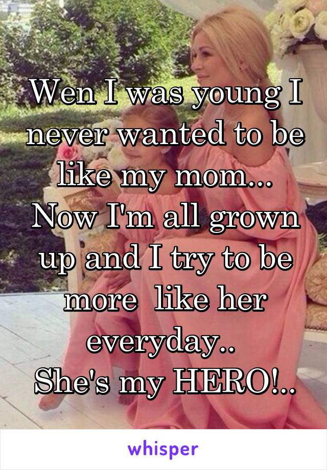 Wen I was young I never wanted to be like my mom... Now I'm all grown up and I try to be more  like her everyday.. 
She's my HERO!..