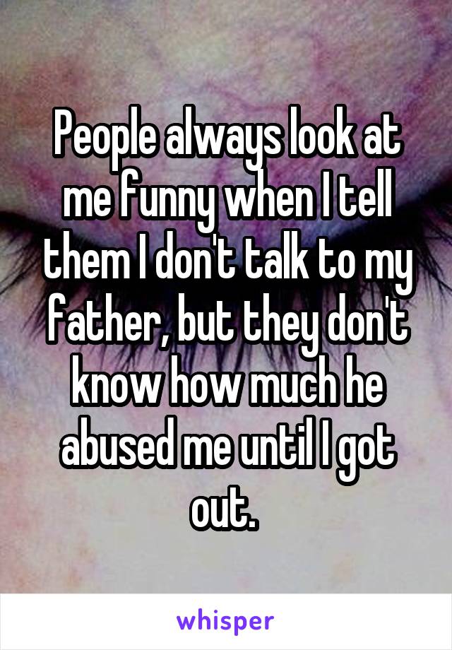 People always look at me funny when I tell them I don't talk to my father, but they don't know how much he abused me until I got out. 