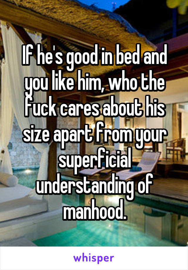 If he's good in bed and you like him, who the fuck cares about his size apart from your superficial understanding of manhood.