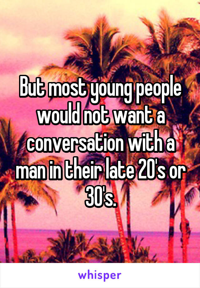 But most young people would not want a conversation with a man in their late 20's or 30's.