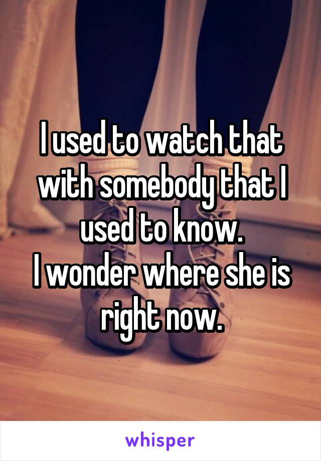 I used to watch that with somebody that I used to know.
I wonder where she is right now.