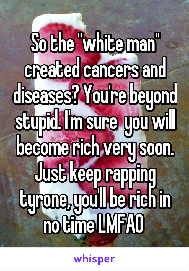 So the "white man" created cancers and diseases? You're beyond stupid. I'm sure  you will become rich very soon. Just keep rapping tyrone, you'll be rich in no time LMFAO 