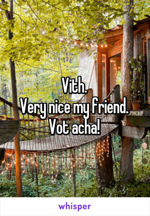 Vith. 
Very nice my friend. 
Vot acha! 