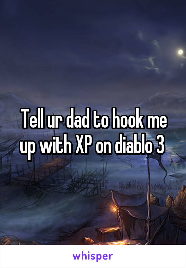 Tell ur dad to hook me up with XP on diablo 3 