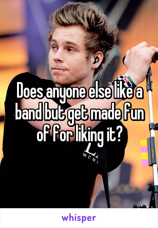 Does anyone else like a band but get made fun of for liking it?