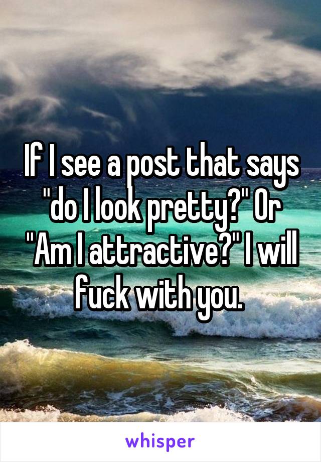 If I see a post that says "do I look pretty?" Or "Am I attractive?" I will fuck with you. 