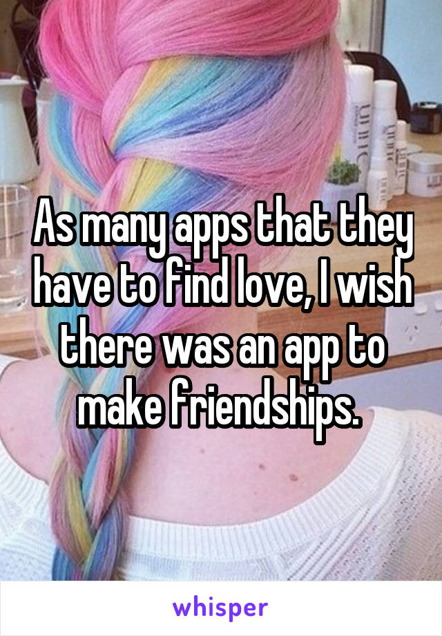 As many apps that they have to find love, I wish there was an app to make friendships. 