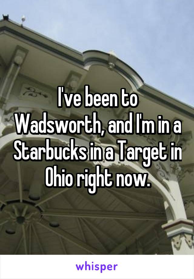 I've been to Wadsworth, and I'm in a Starbucks in a Target in Ohio right now.