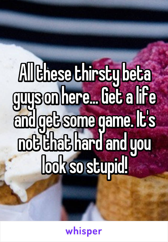 All these thirsty beta guys on here... Get a life and get some game. It's not that hard and you look so stupid!