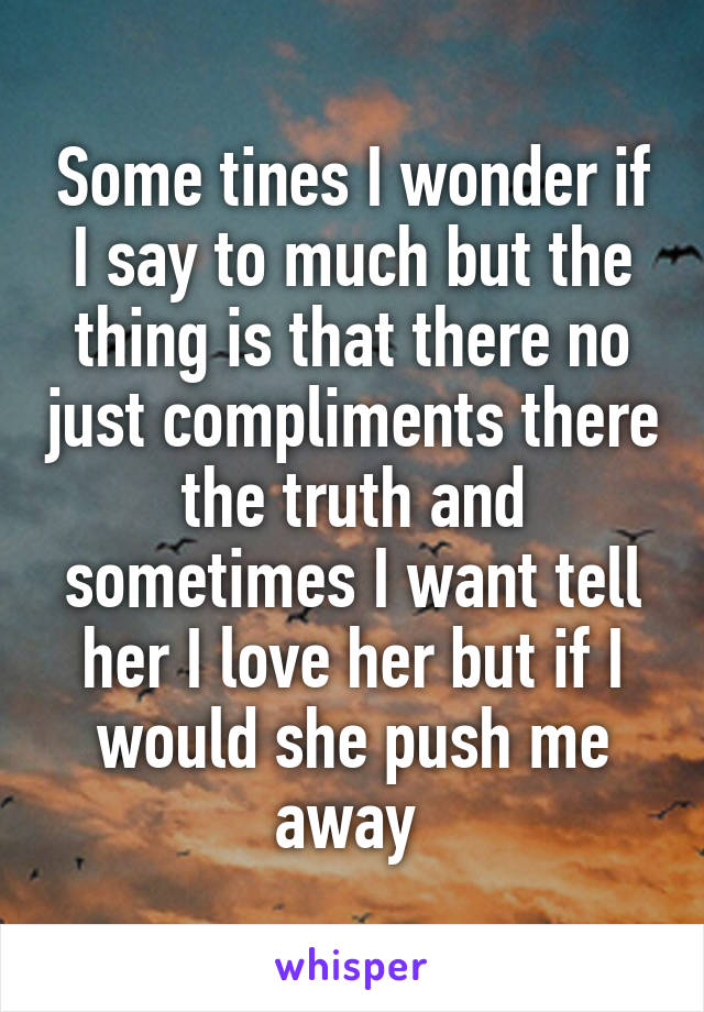 Some tines I wonder if I say to much but the thing is that there no just compliments there the truth and sometimes I want tell her I love her but if I would she push me away 