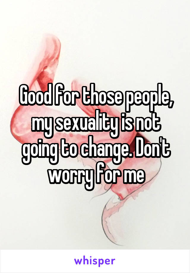 Good for those people, my sexuality is not going to change. Don't worry for me