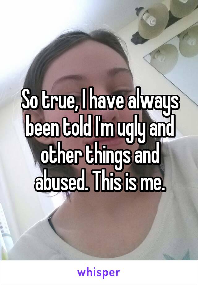 So true, I have always been told I'm ugly and other things and abused. This is me.