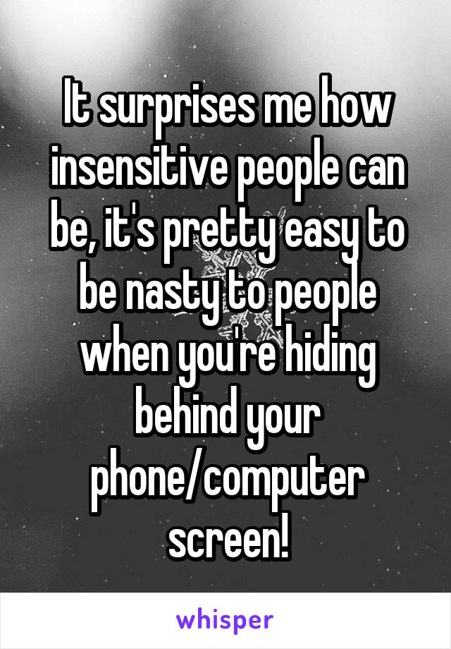 It surprises me how insensitive people can be, it's pretty easy to be nasty to people when you're hiding behind your phone/computer screen!