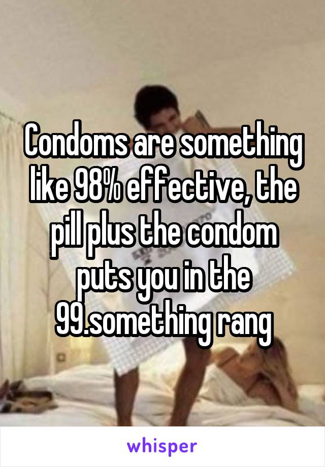 Condoms are something like 98% effective, the pill plus the condom puts you in the 99.something rang