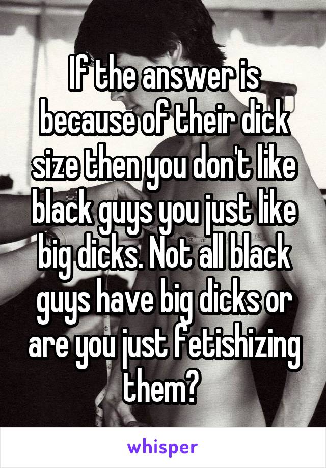 If the answer is because of their dick size then you don't like black guys you just like big dicks. Not all black guys have big dicks or are you just fetishizing them? 