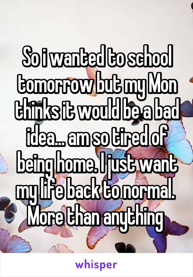 So i wanted to school tomorrow but my Mon thinks it would be a bad idea... am so tired of being home. I just want my life back to normal.  More than anything 