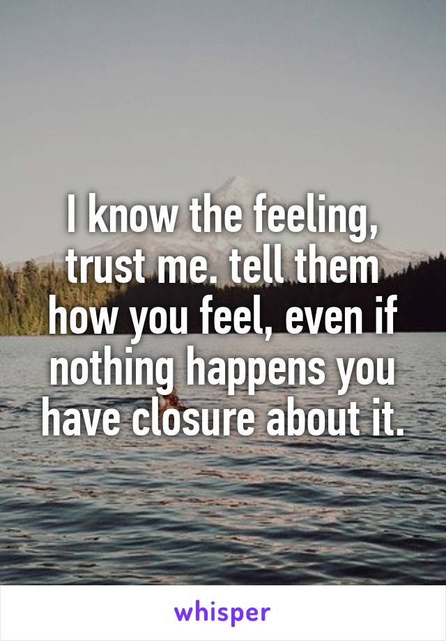 I know the feeling, trust me. tell them how you feel, even if nothing happens you have closure about it.