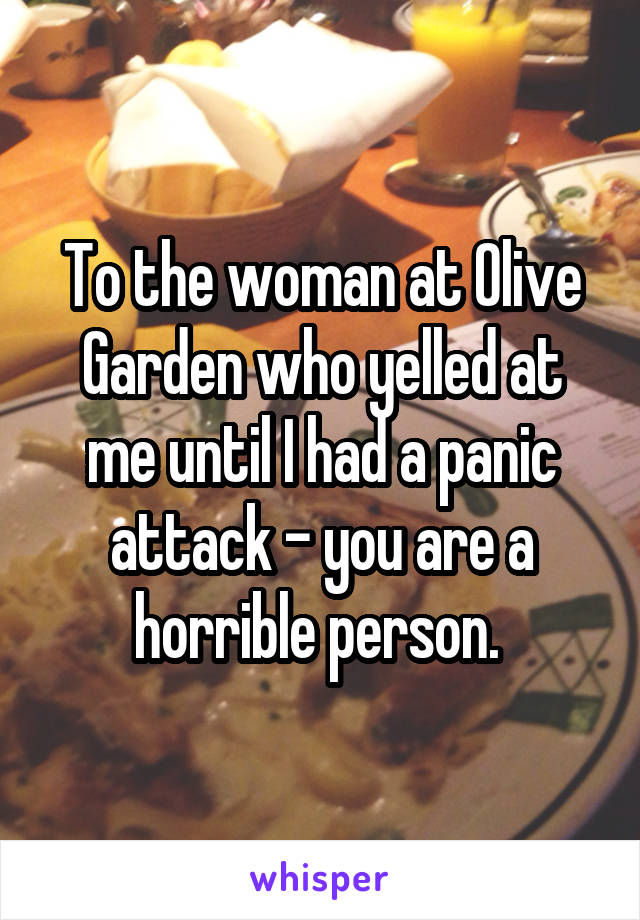 To the woman at Olive Garden who yelled at me until I had a panic attack - you are a horrible person. 