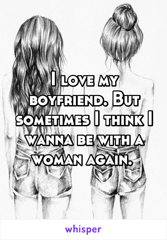 I love my boyfriend. But sometimes I think I wanna be with a woman again. 