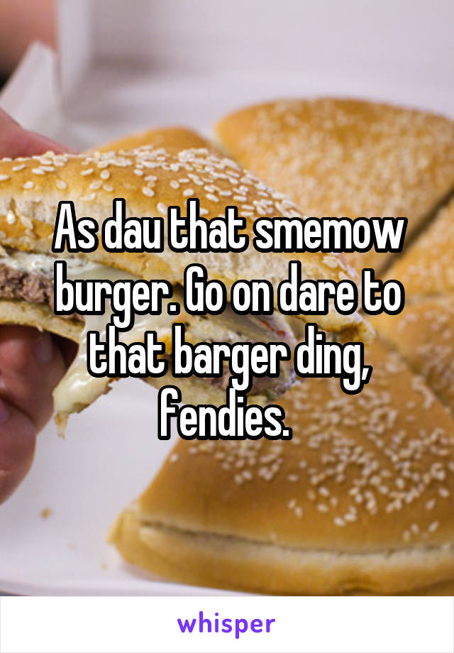 As dau that smemow burger. Go on dare to that barger ding, fendies. 