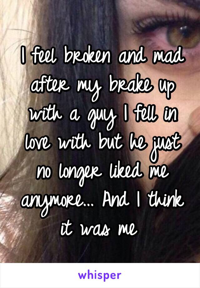 I feel broken and mad after my brake up with a guy I fell in love with but he just no longer liked me anymore... And I think it was me 