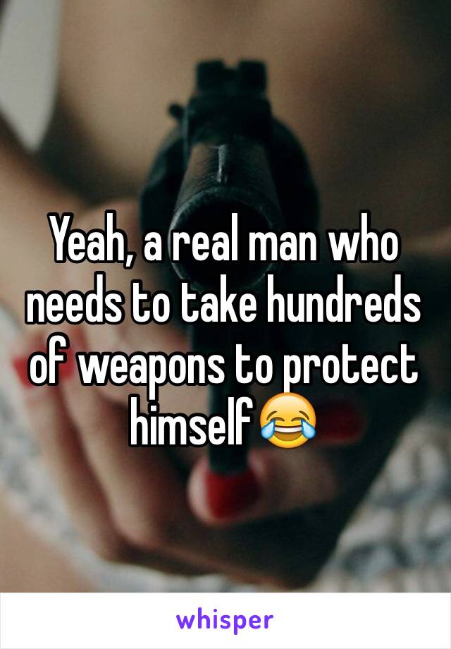 Yeah, a real man who needs to take hundreds of weapons to protect himself😂