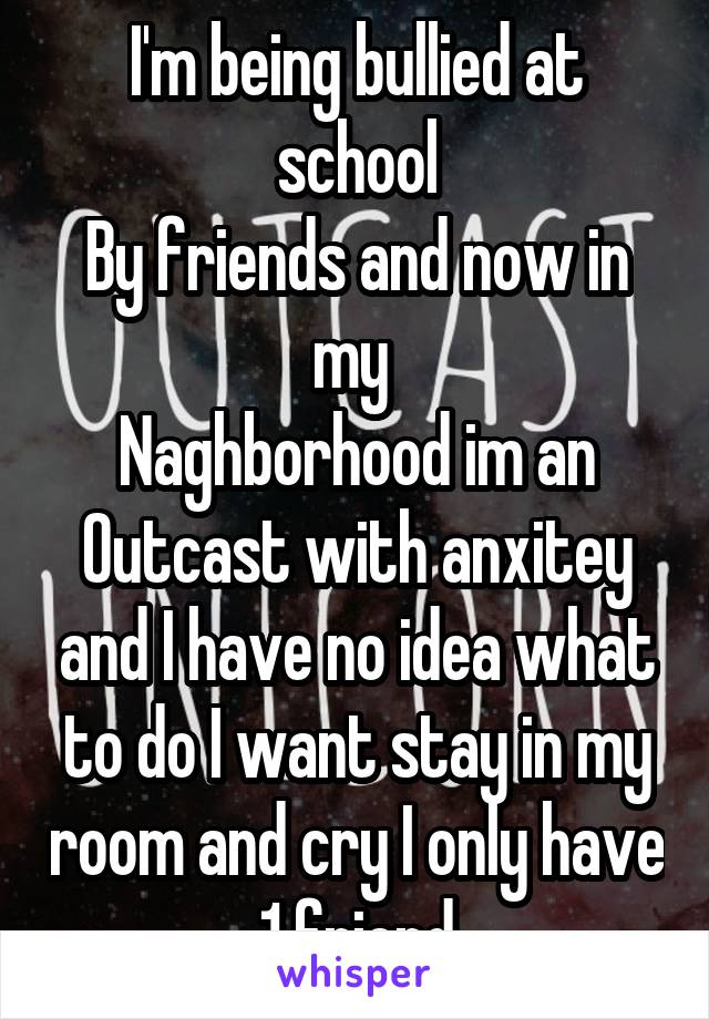 I'm being bullied at school
By friends and now in my 
Naghborhood im an
Outcast with anxitey and I have no idea what to do I want stay in my room and cry I only have 1 friend
