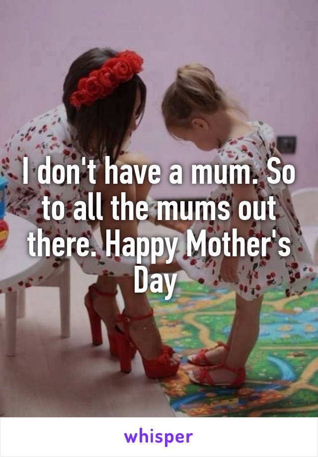 I don't have a mum. So to all the mums out there. Happy Mother's Day 