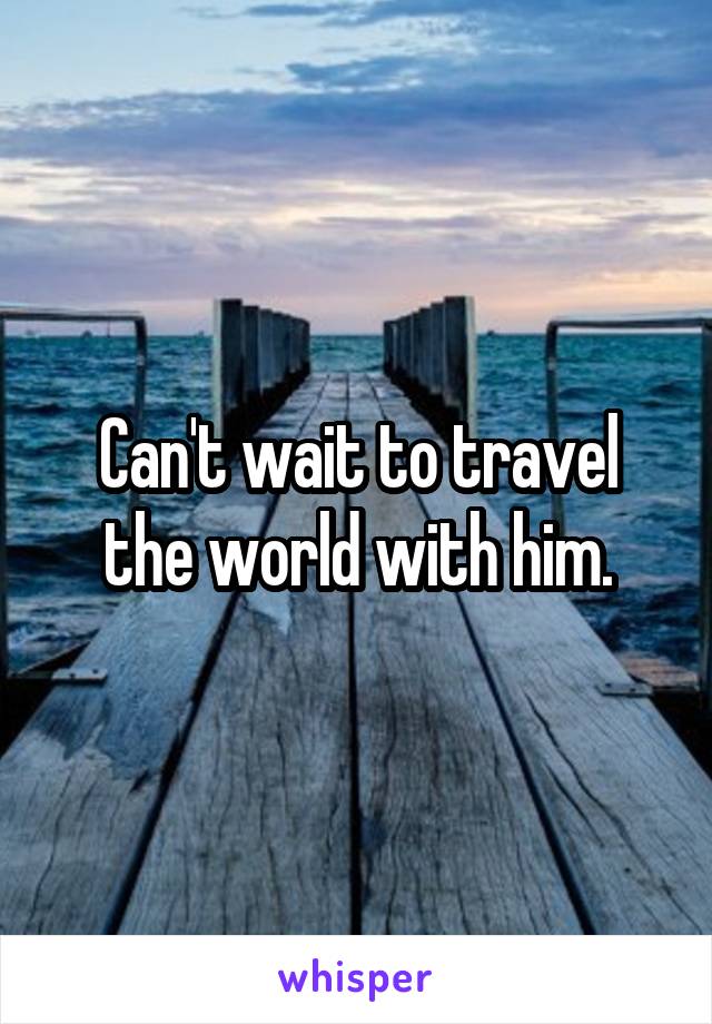 Can't wait to travel the world with him.