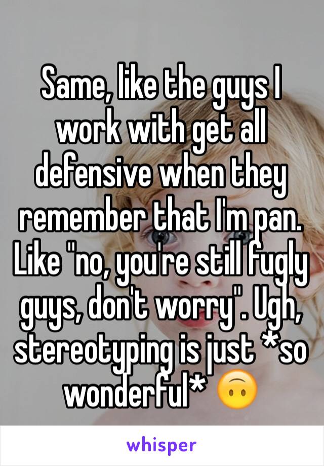 Same, like the guys I work with get all defensive when they remember that I'm pan. Like "no, you're still fugly guys, don't worry". Ugh, stereotyping is just *so wonderful* 🙃