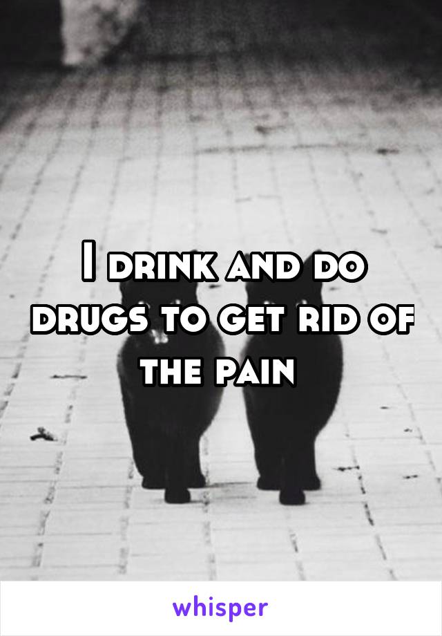 I drink and do drugs to get rid of the pain 