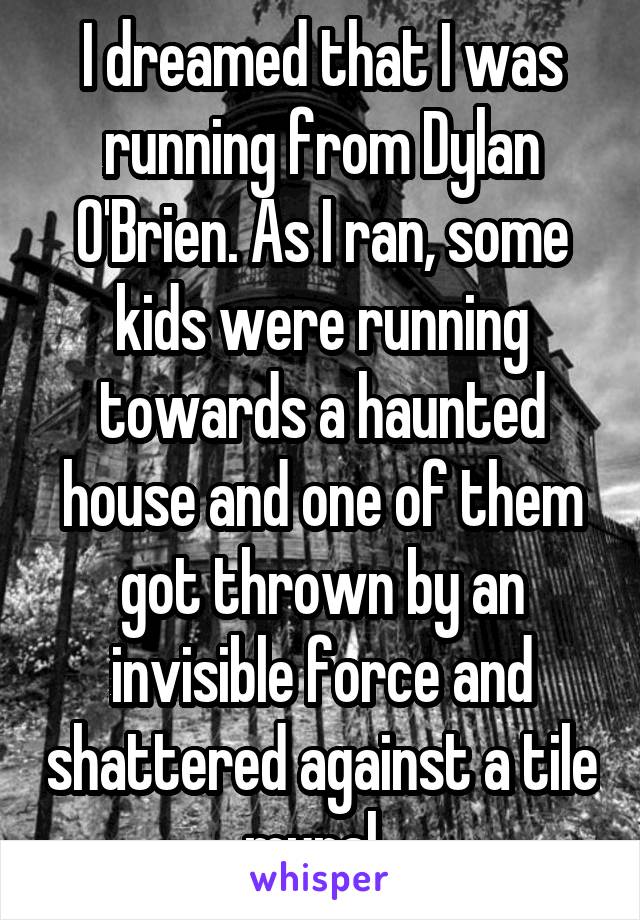 I dreamed that I was running from Dylan O'Brien. As I ran, some kids were running towards a haunted house and one of them got thrown by an invisible force and shattered against a tile mural. 