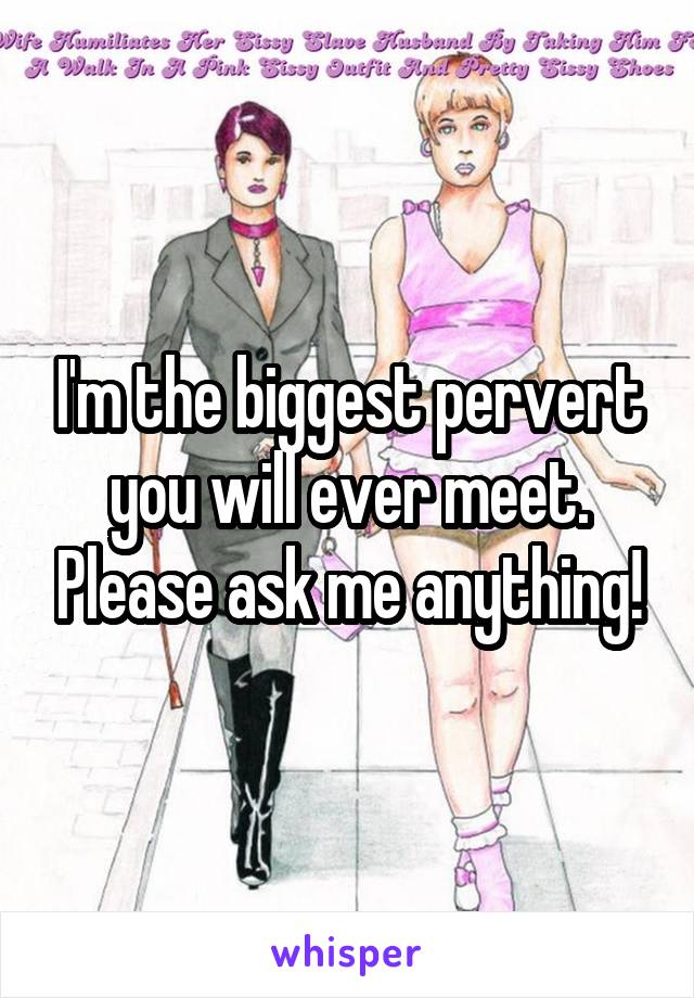 I'm the biggest pervert you will ever meet. Please ask me anything!