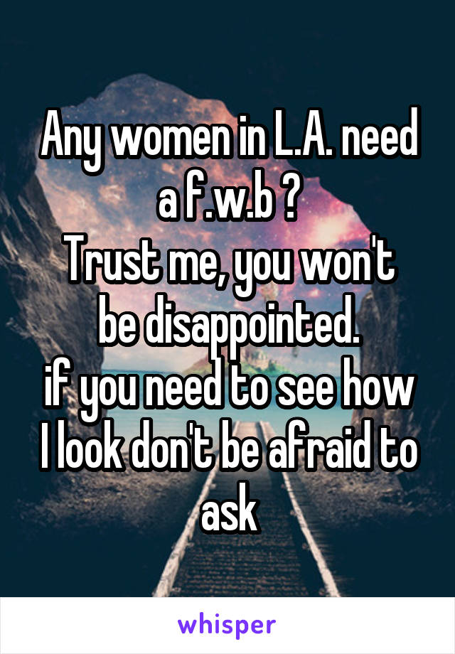 Any women in L.A. need a f.w.b ?
Trust me, you won't be disappointed.
if you need to see how I look don't be afraid to ask