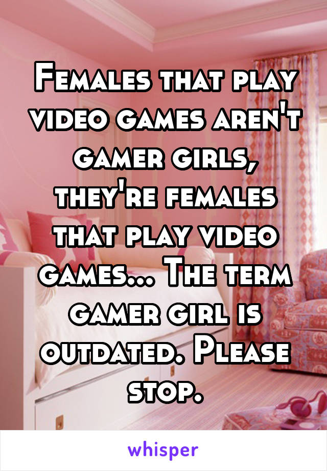 Females that play video games aren't gamer girls, they're females that play video games... The term gamer girl is outdated. Please stop.