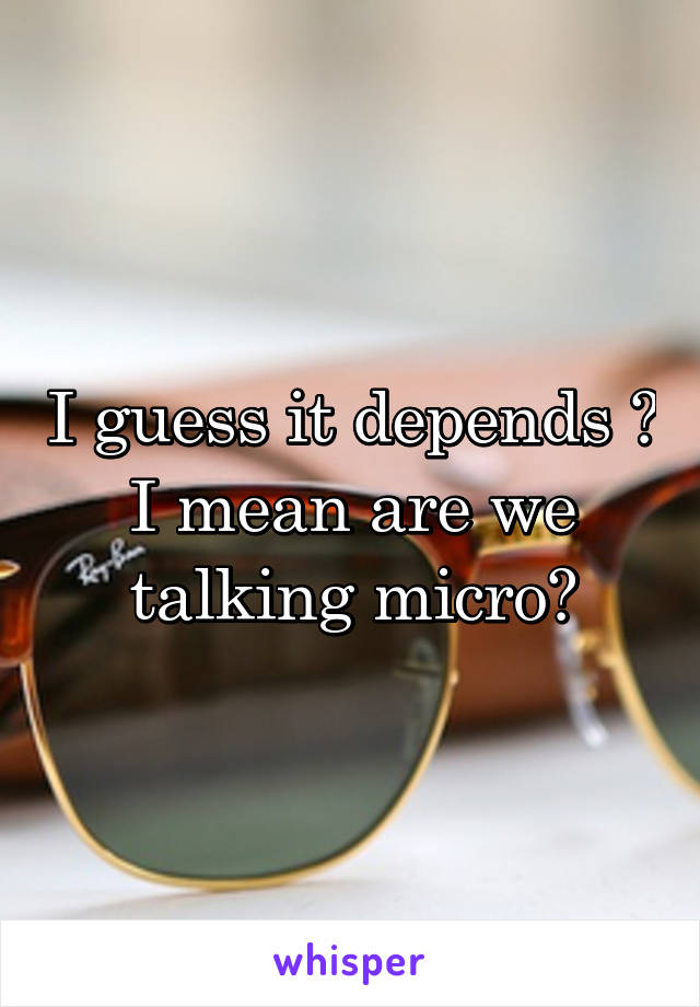 I guess it depends ? I mean are we talking micro?