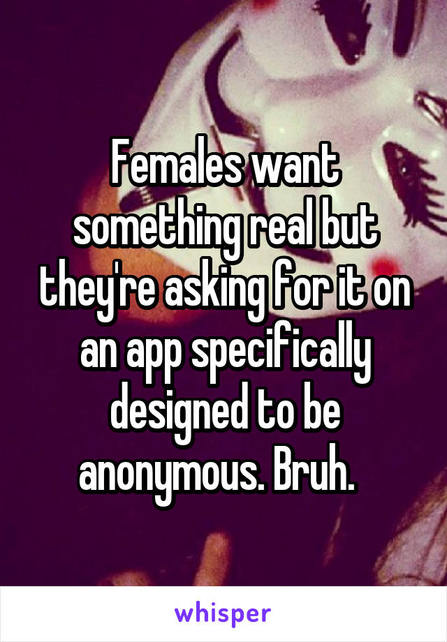 Females want something real but they're asking for it on an app specifically designed to be anonymous. Bruh.  