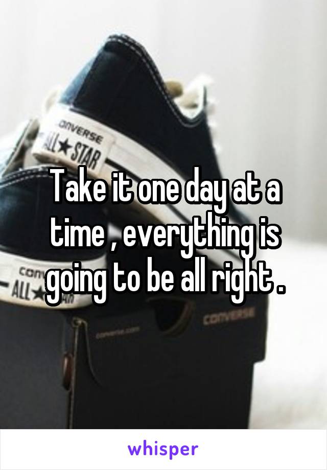 Take it one day at a time , everything is going to be all right .