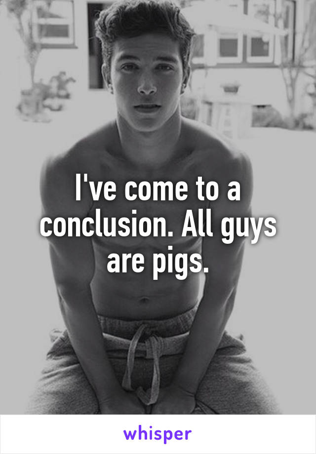 I've come to a conclusion. All guys are pigs.