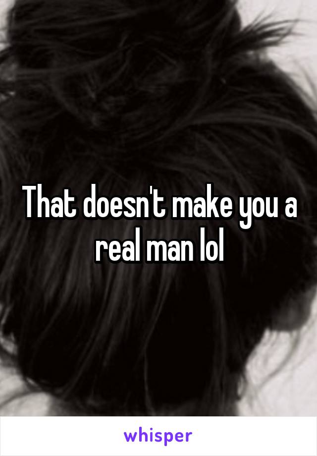 That doesn't make you a real man lol