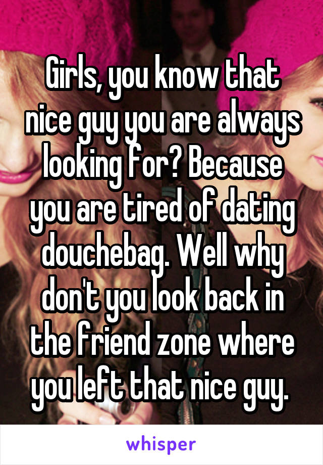 Girls, you know that nice guy you are always looking for? Because you are tired of dating douchebag. Well why don't you look back in the friend zone where you left that nice guy. 