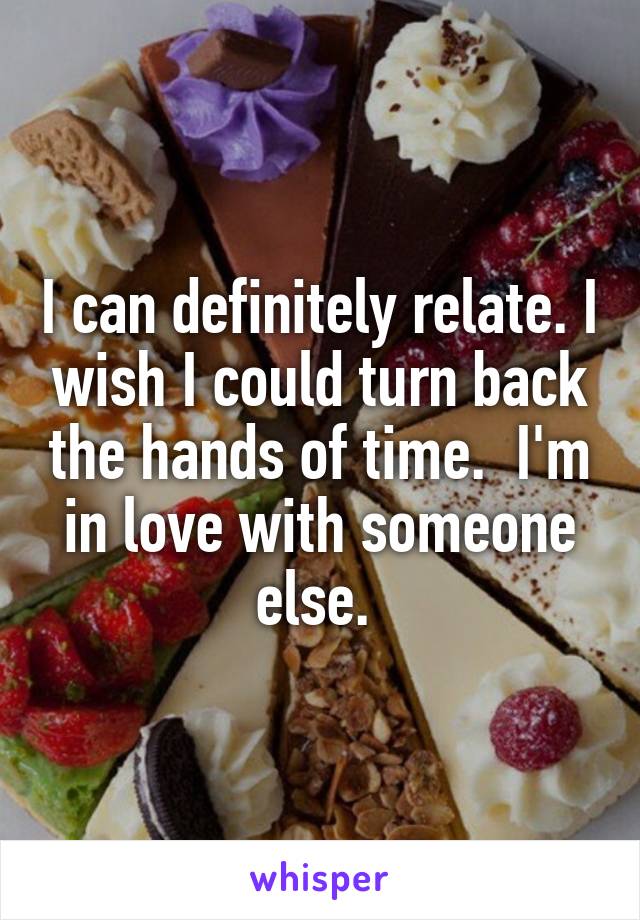 I can definitely relate. I wish I could turn back the hands of time.  I'm in love with someone else. 