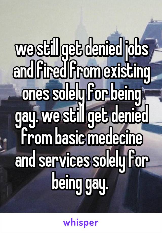 we still get denied jobs and fired from existing ones solely for being gay. we still get denied from basic medecine and services solely for being gay. 