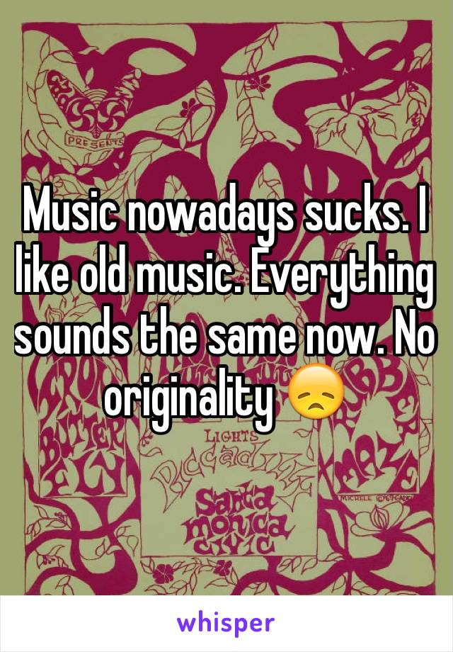 Music nowadays sucks. I like old music. Everything sounds the same now. No originality 😞