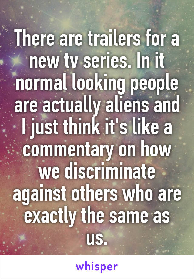 There are trailers for a new tv series. In it normal looking people are actually aliens and I just think it's like a commentary on how we discriminate against others who are exactly the same as us.