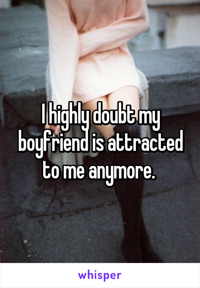 I highly doubt my boyfriend is attracted to me anymore. 